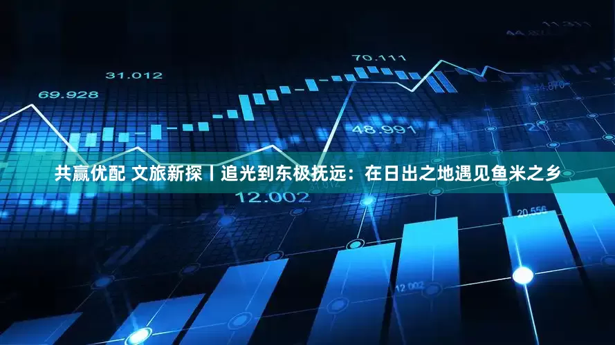 共赢优配 文旅新探丨追光到东极抚远：在日出之地遇见鱼米之乡