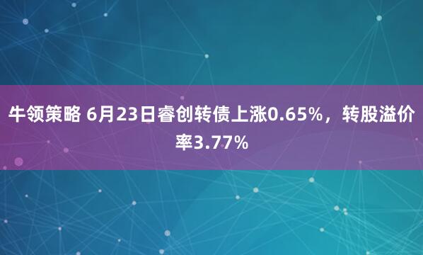 牛领策略 6月23日睿创转债上涨0.65%，转股溢价率3.77%