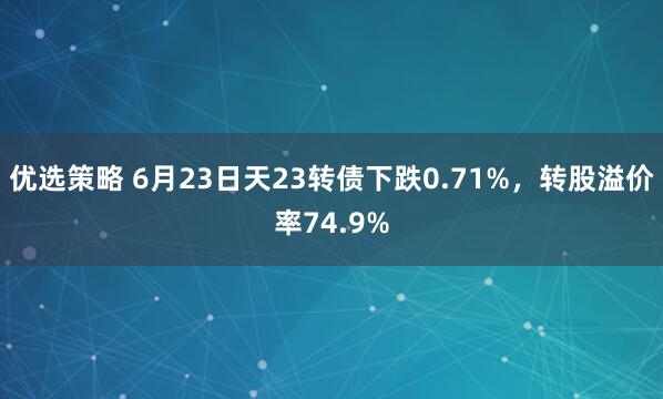 优选策略 6月23日天23转债下跌0.71%，转股溢价率74.9%