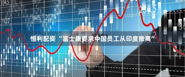 恒利配资 “富士康要求中国员工从印度撤离”