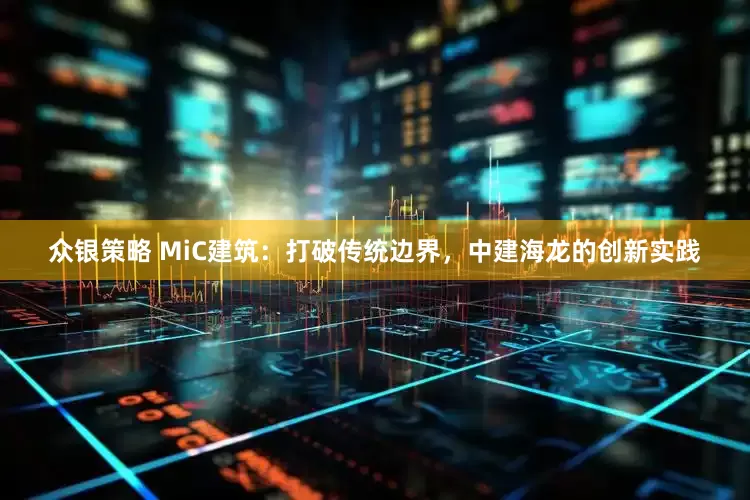 众银策略 MiC建筑：打破传统边界，中建海龙的创新实践
