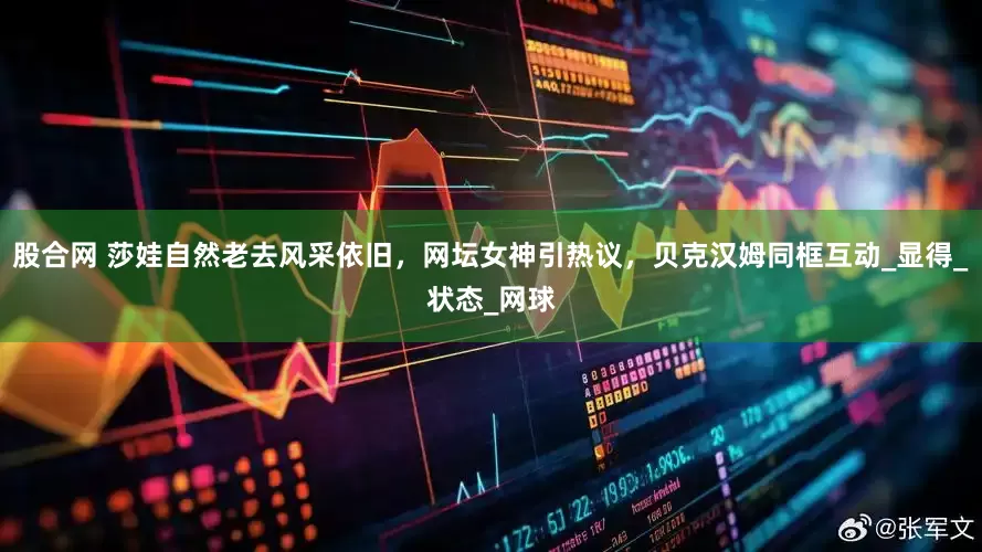 股合网 莎娃自然老去风采依旧，网坛女神引热议，贝克汉姆同框互动_显得_状态_网球