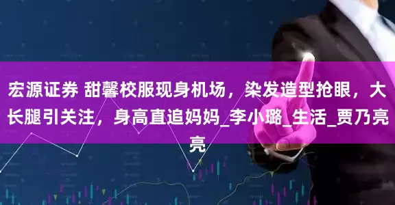 宏源证券 甜馨校服现身机场，染发造型抢眼，大长腿引关注，身高直追妈妈_李小璐_生活_贾乃亮