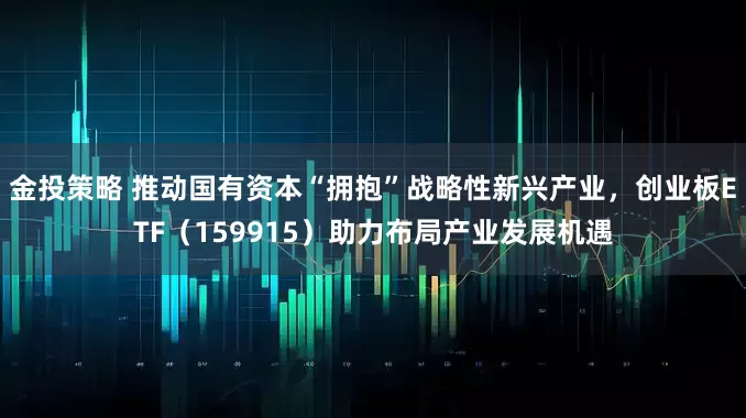 金投策略 推动国有资本“拥抱”战略性新兴产业，创业板ETF（159915）助力布局产业发展机遇
