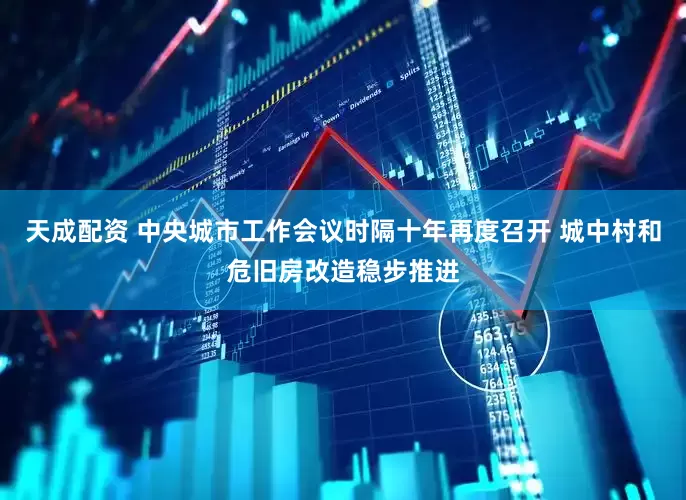 天成配资 中央城市工作会议时隔十年再度召开 城中村和危旧房改造稳步推进