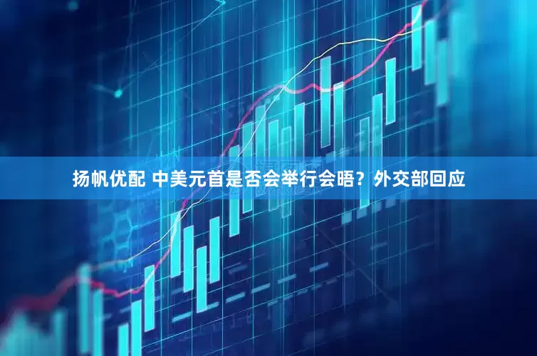 扬帆优配 中美元首是否会举行会晤？外交部回应