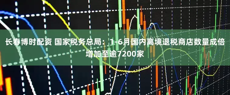 长春博时配资 国家税务总局：1-6月国内离境退税商店数量成倍增加至逾7200家