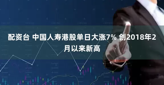 配资台 中国人寿港股单日大涨7% 创2018年2月以来新高