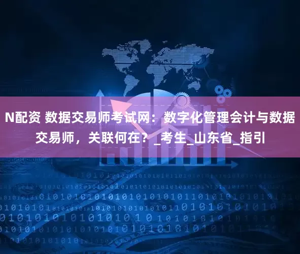 N配资 数据交易师考试网：数字化管理会计与数据交易师，关联何在？_考生_山东省_指引