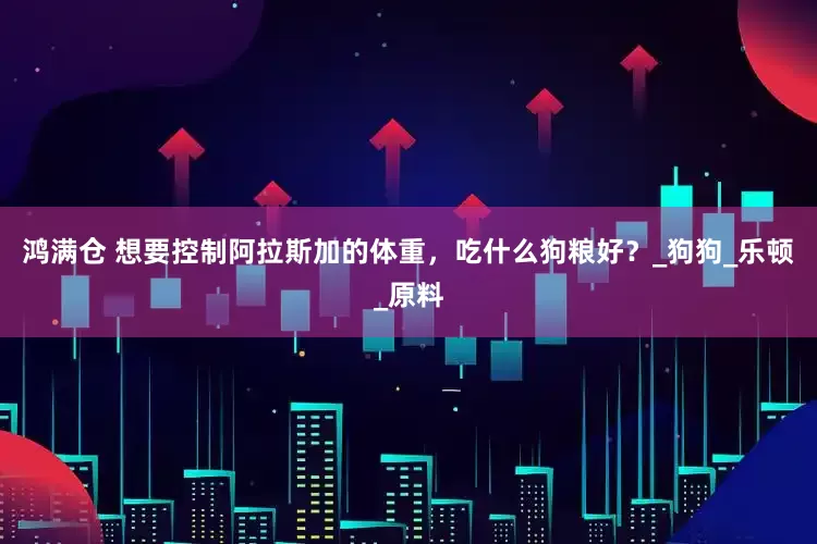 鸿满仓 想要控制阿拉斯加的体重，吃什么狗粮好？_狗狗_乐顿_原料
