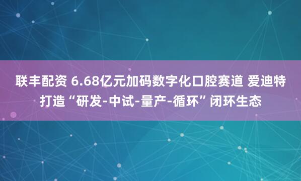 联丰配资 6.68亿元加码数字化口腔赛道 爱迪特打造“研发-中试-量产-循环”闭环生态