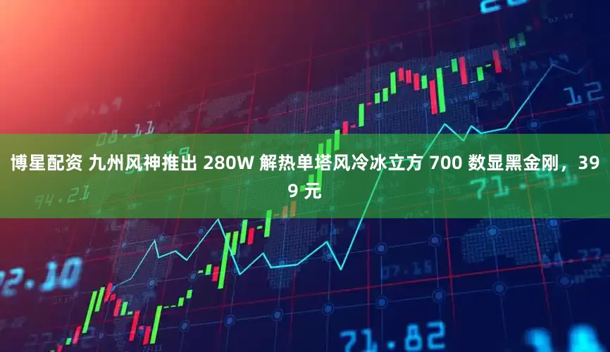 博星配资 九州风神推出 280W 解热单塔风冷冰立方 700 数显黑金刚，399 元