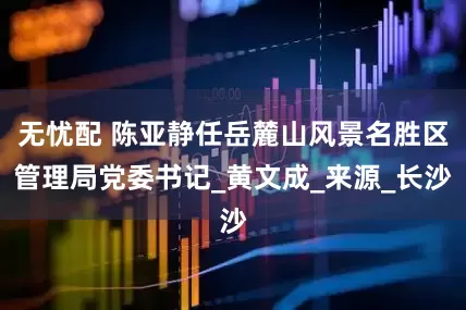 无忧配 陈亚静任岳麓山风景名胜区管理局党委书记_黄文成_来源_长沙