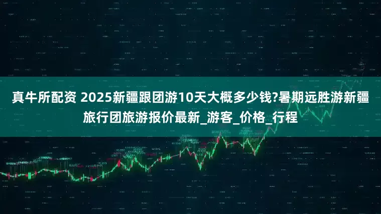 真牛所配资 2025新疆跟团游10天大概多少钱?暑期远胜游新疆旅行团旅游报价最新_游客_价格_行程