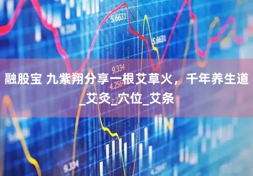 融股宝 九紫翔分享一根艾草火，千年养生道_艾灸_穴位_艾条