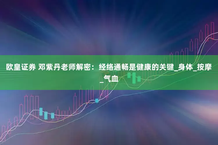 欧皇证券 邓紫丹老师解密：经络通畅是健康的关键_身体_按摩_气血