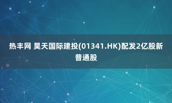 热丰网 昊天国际建投(01341.HK)配发2亿股新普通股
