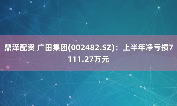 鼎泽配资 广田集团(002482.SZ)：上半年净亏损7111.27万元