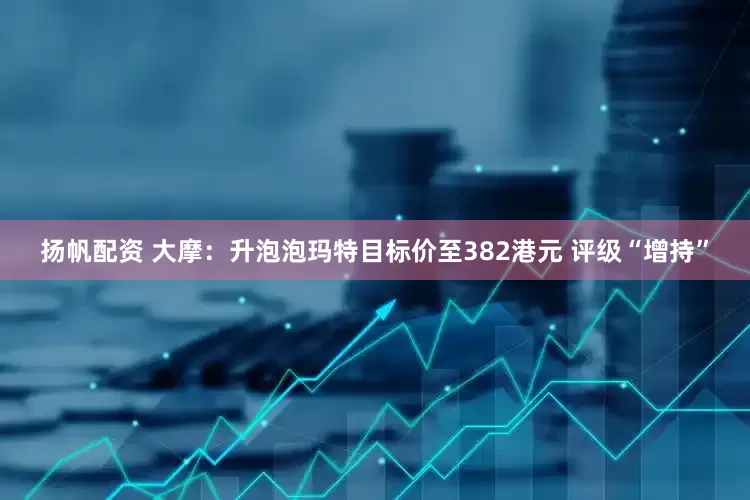 扬帆配资 大摩：升泡泡玛特目标价至382港元 评级“增持”