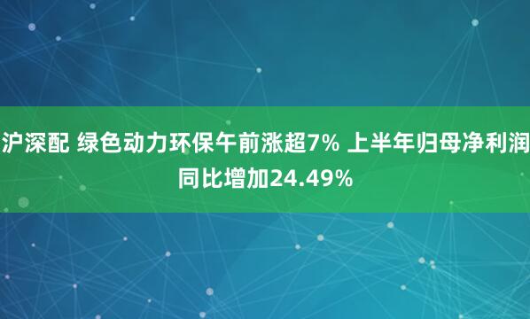沪深配 绿色动力环保午前涨超7% 上半年归母净利润同比增加24.49%
