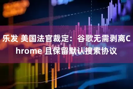 乐发 美国法官裁定：谷歌无需剥离Chrome 且保留默认搜索协议