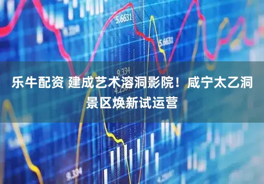 乐牛配资 建成艺术溶洞影院！咸宁太乙洞景区焕新试运营