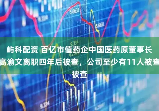 屿科配资 百亿市值药企中国医药原董事长高渝文离职四年后被查，公司至少有11人被查