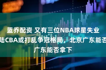蓝乔配资 又有三位NBA球星失业，登陆CBA或打乱争冠格局，北京广东能否拿下