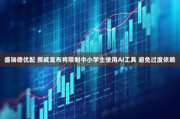 盛瑞德优配 挪威宣布将限制中小学生使用AI工具 避免过度依赖