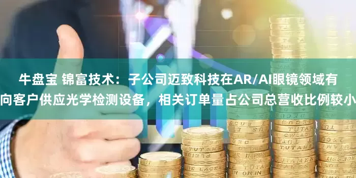 牛盘宝 锦富技术：子公司迈致科技在AR/AI眼镜领域有向客户供应光学检测设备，相关订单量占公司总营收比例较小